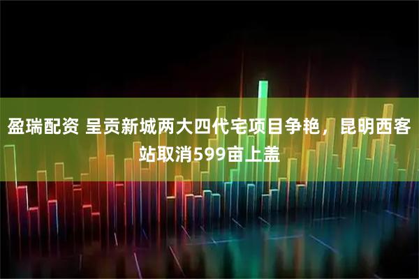 盈瑞配资 呈贡新城两大四代宅项目争艳，昆明西客站取消599亩上盖