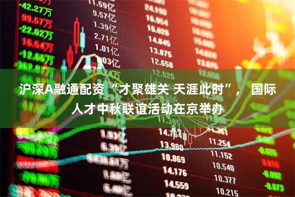 沪深A融通配资 “才聚雄关 天涯此时”， 国际人才中秋联谊活动在京举办