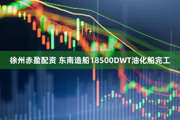 徐州赤盈配资 东南造船18500DWT油化船完工