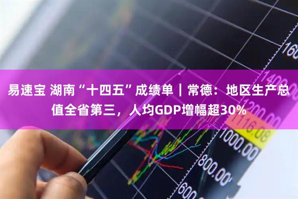 易速宝 湖南“十四五”成绩单｜常德：地区生产总值全省第三，人均GDP增幅超30%