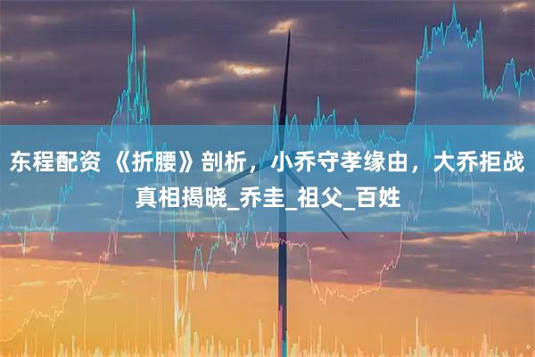 东程配资 《折腰》剖析，小乔守孝缘由，大乔拒战真相揭晓_乔圭_祖父_百姓