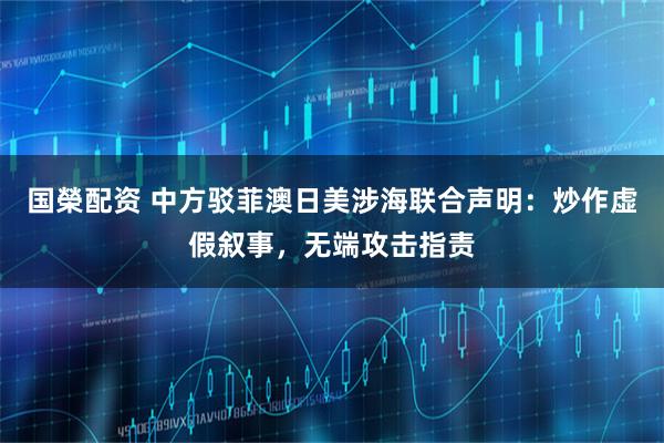 国榮配资 中方驳菲澳日美涉海联合声明：炒作虚假叙事，无端攻击指责