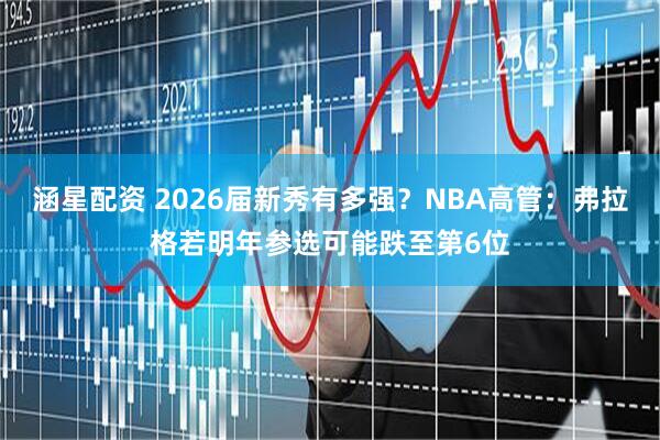 涵星配资 2026届新秀有多强？NBA高管：弗拉格若明年参选可能跌至第6位
