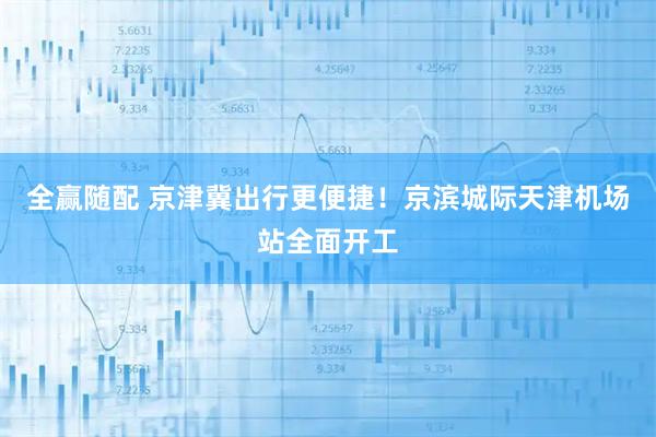 全赢随配 京津冀出行更便捷！京滨城际天津机场站全面开工