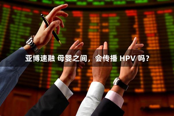 亚博速融 母婴之间，会传播 HPV 吗？