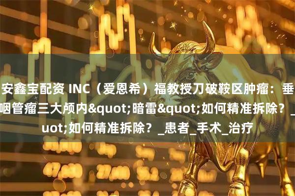 安鑫宝配资 INC（爱恩希）福教授刀破鞍区肿瘤：垂体瘤/脑膜瘤/颅咽管瘤三大颅内"暗雷"如何精准拆除？_患者_手术_治疗