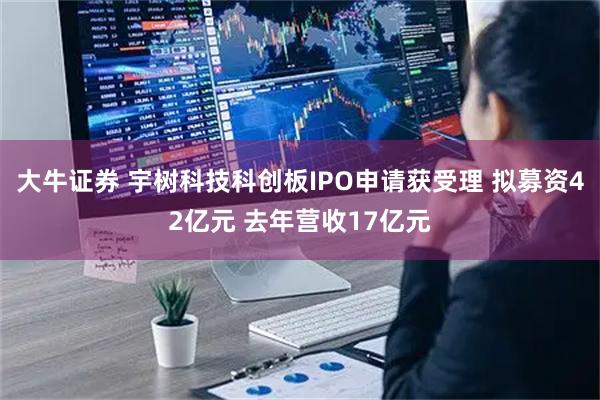 大牛证券 宇树科技科创板IPO申请获受理 拟募资42亿元 去年营收17亿元